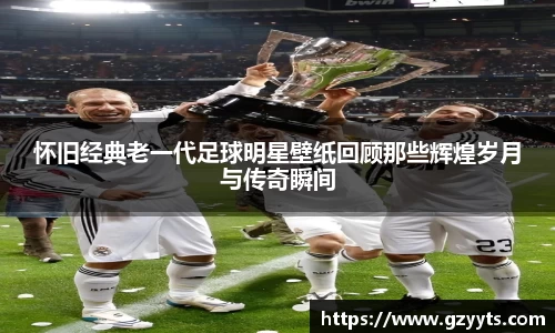 怀旧经典老一代足球明星壁纸回顾那些辉煌岁月与传奇瞬间